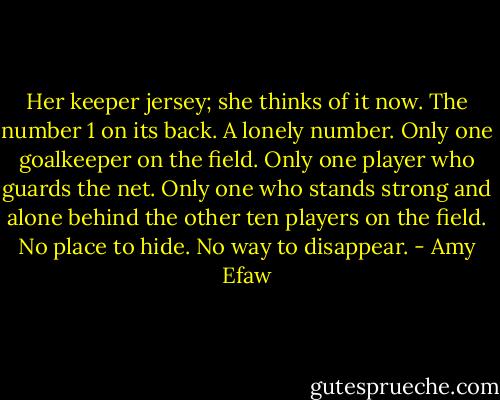 Her keeper jersey; she thinks of it now. The number 1 on its back. A lonely number. Only one goalkeeper on the field. Only one player who guards the net. Only one who stands strong and alone behind the other ten players on the field. No place to hide. No way to disappear. - Amy Efaw