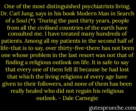 One of the most distinguished psychiatrists living, Dr. Carl Jung, says in his book Modern Man in Search of a Soul (*):<br />"During the past thirty years, people from all the civilised countries of the earth have consulted me. I have treated many hundreds of patients. Among all my patients in the second half of life-that is to say, over thirty-five-there has not been one whose problem in the last resort was not that of finding a religious outlook on life. It is safe to say that every one of them fell ill because he had lost that which the living religions of every age have given to their followers, and none of them has been really healed who did not regain his religious outlook. - Dale Carnegie