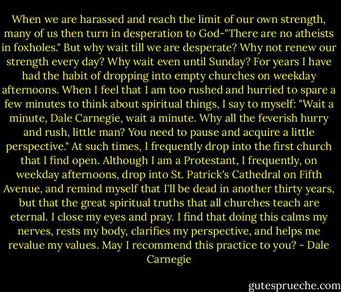 When we are harassed and reach the limit of our own strength, many of us then turn in desperation to God-"There are no atheists in foxholes." But why wait till we are desperate? Why not renew our strength every day? Why wait even until Sunday? For years I have had the habit of dropping into empty churches on weekday afternoons.<br />When I feel that I am too rushed and hurried to spare a few minutes to think about spiritual things, I say to myself: "Wait a minute, Dale Carnegie, wait a minute. Why all the feverish hurry and rush, little man? You need to pause and acquire a little perspective." At such times, I frequently drop into the first church that I find open.<br />Although I am a Protestant, I frequently, on weekday afternoons, drop into St. Patrick's Cathedral on Fifth Avenue, and remind myself that I'll be dead in another thirty years, but that the great spiritual truths that all churches teach are eternal. I close my eyes and pray. I find that doing this calms my nerves, rests my body, clarifies my perspective, and helps me revalue my values. May I recommend this practice to you? - Dale Carnegie