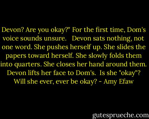 Devon? Are you okay?" For the first time, Dom's voice sounds unsure. <br /> Devon sats nothing, not one word. She pushes herself up. She slides the papers toward herself. She slowly folds them into quarters. She closes her hand around them.<br /> Devon lifts her face to Dom's.<br /> Is she "okay"?<br /> Will she ever, ever be okay? - Amy Efaw