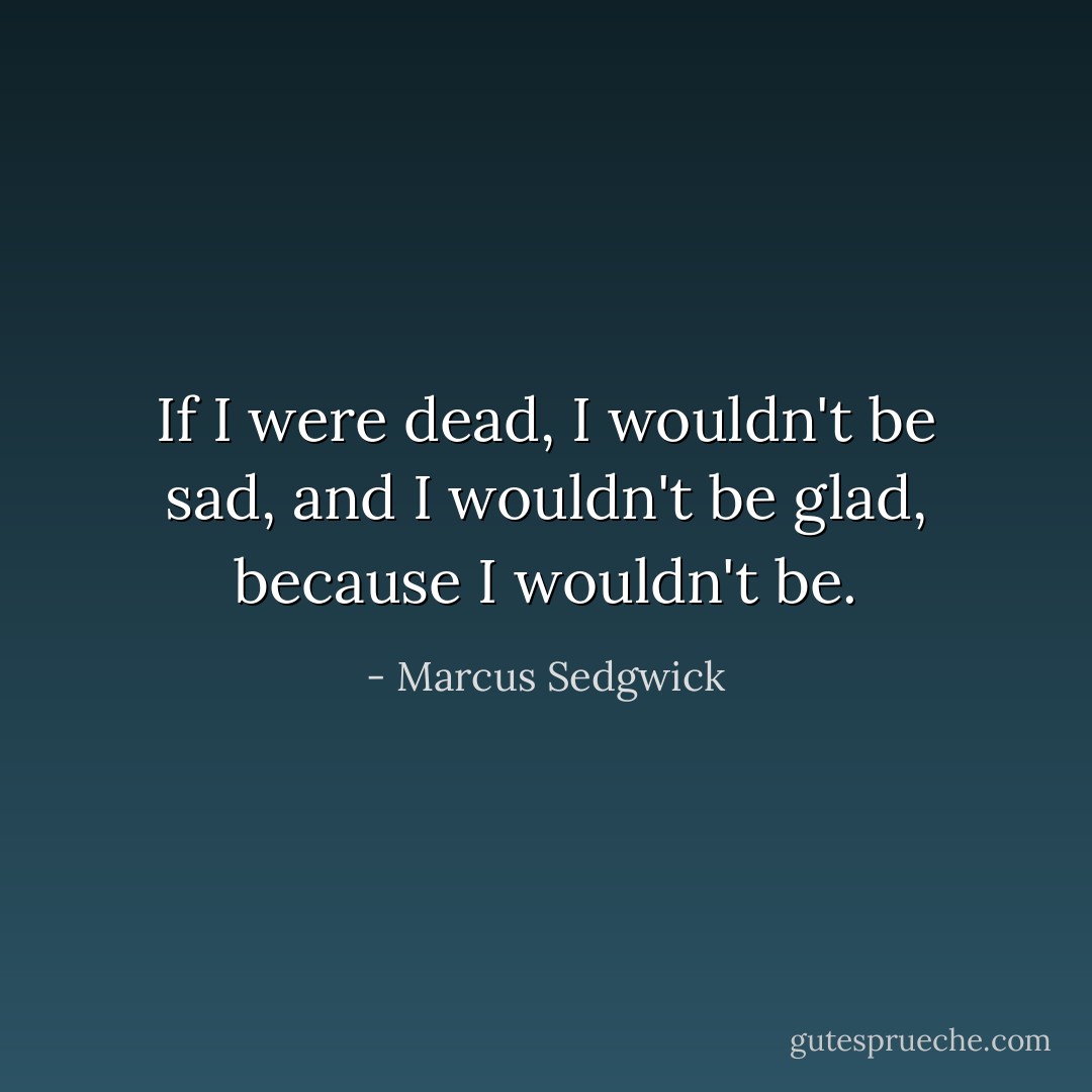 If I were dead, I wouldn't be sad, and I wouldn't be glad, because I wouldn't be. - Marcus Sedgwick