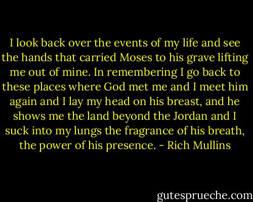 I look back over the events of my life and see the hands that carried Moses to his grave lifting me out of mine. In remembering I go back to these places where God met me and I meet him again and I lay my head on his breast, and he shows me the land beyond the Jordan and I suck into my lungs the fragrance of his breath, the power of his presence. - Rich Mullins