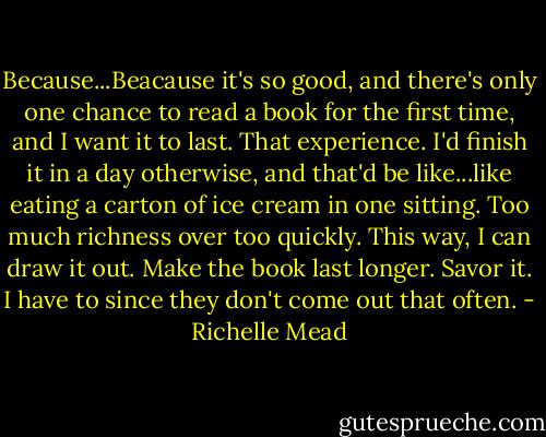 Because...Beacause it's so good, and there's only one chance to read a book for the first time, and I want it to last. That experience. I'd finish it in a day otherwise, and that'd be like...like eating a carton of ice cream in one sitting. Too much richness over too quickly. This way, I can draw it out. Make the book last longer. Savor it. I have to since they don't come out that often. - Richelle Mead