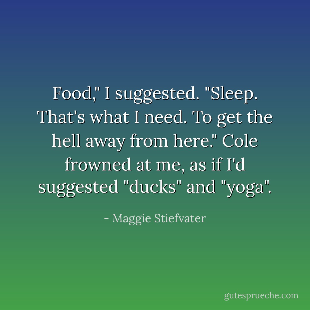 Food," I suggested. "Sleep. That's what I need. To get the hell away from here."<br />Cole frowned at me, as if I'd suggested "ducks" and "yoga". - Maggie Stiefvater