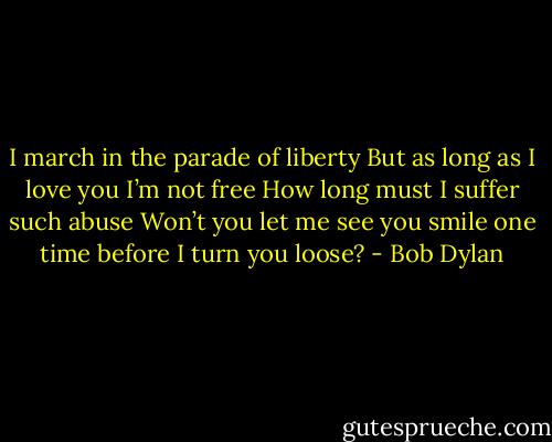 I march in the parade of liberty<br />But as long as I love you I’m not free<br />How long must I suffer such abuse<br />Won’t you let me see you smile one time before I turn you loose? - Bob Dylan