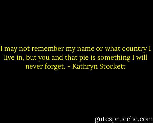 I may not remember my name or what country I live in, but you and that pie is something I will never forget. - Kathryn Stockett