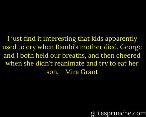I just find it interesting that kids apparently used to cry when Bambi's mother died. George and I both held our breaths, and then cheered when she didn't reanimate and try to eat her son. - Mira Grant