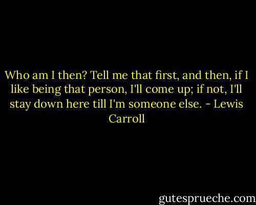 Who am I then? Tell me that first, and then, if I like being that person, I'll come up; if not, I'll stay down here till I'm someone else. - Lewis Carroll