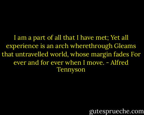 I am a part of all that I have met;<br />Yet all experience is an arch wherethrough<br />Gleams that untravelled world, whose margin fades<br />For ever and for ever when I move. - Alfred Tennyson