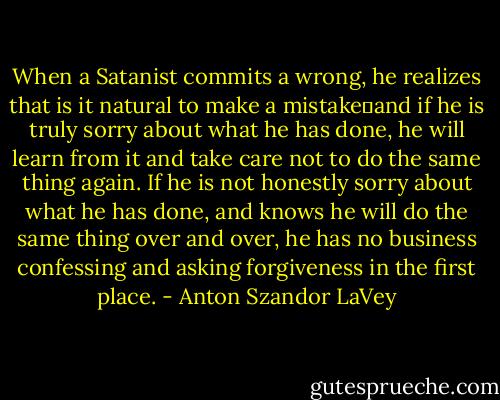 When a Satanist commits a wrong, he realizes that is it natural to make a mistake―and if he is truly sorry about what he has done, he will learn from it and take care not to do the same thing again. If he is not honestly sorry about what he has done, and knows he will do the same thing over and over, he has no business confessing and asking forgiveness in the first place. - Anton Szandor LaVey