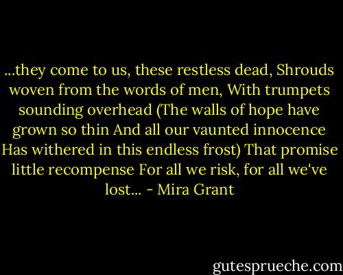...they come to us, these restless dead,<br />Shrouds woven from the words of men,<br />With trumpets sounding overhead<br />(The walls of hope have grown so thin<br />And all our vaunted innocence<br />Has withered in this endless frost)<br />That promise little recompense<br />For all we risk, for all we've lost... - Mira Grant