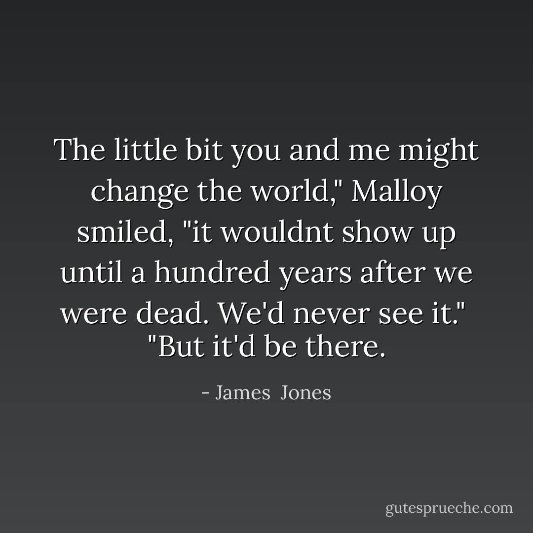 The little bit you and me might change the world," Malloy smiled, "it wouldnt show up until a hundred years after we were dead. We'd never see it."<br /><br />"But it'd be there. - James  Jones