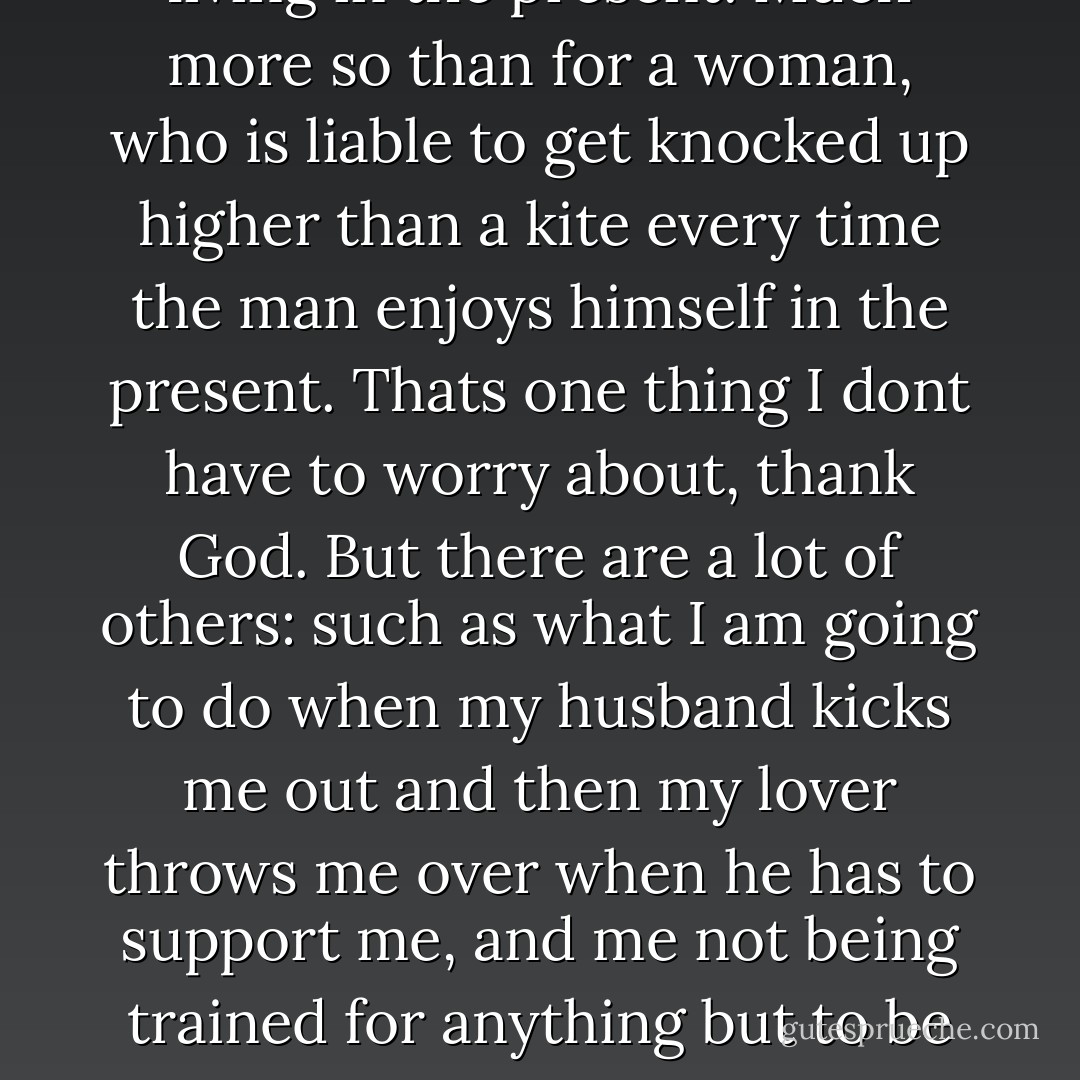 And let me tell you something else, my friend," she said in the precise enunciation of a trained nurse talking to a worried patient. "It is all very easy for a man to talk about living in the present. Much more so than for a woman, who is liable to get knocked up higher than a kite every time the man enjoys himself in the present. Thats one thing I dont have to worry about, thank God. But there are a lot of others: such as what I am going to do when my husband kicks me out and then my lover throws me over when he has to support me, and me not being trained for anything but to be somebody's wife and having to do all my politicking and achieving and gain what little success I can by getting behind some stupid man and pushing him. - James  Jones