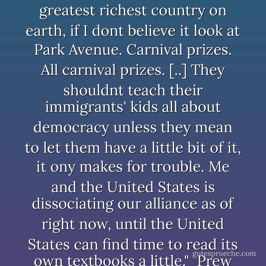 I like it too," Angelo said. "I love this country. Much you and anybody, and you know it."<br /><br />"I know it," Prew said.<br /><br />"But I still hate this country. You love the Army. But I dont love the Army. This country's Army is why I hate this country. What did this country ever do for me? Gimme a right to vote for men I cant elect? You can have it. Gimme a right to work at a job I hate? You can have that too. Then tell I'm a Citizen of the greatest richest country on earth, if I dont believe it look at Park Avenue. Carnival prizes. All carnival prizes. [..] They shouldnt teach their immigrants' kids all about democracy unless they mean to let them have a little bit of it, it ony makes for trouble. Me and the United States is dissociating our alliance as of right now, until the United States can find time to read its own textbooks a little."<br /><br />Prew thought, a little sickly, of the little book, <i>The Man Without A Country</i> that his mother used to read to him so often, and how the stern patriotic judge condemned the man to live on a warship where no one could ever mention home to him the rest of his whole life, and how he had always felt that pinpoint of pleased righteous anger at seeing the traitor get what he deserved. - James  Jones