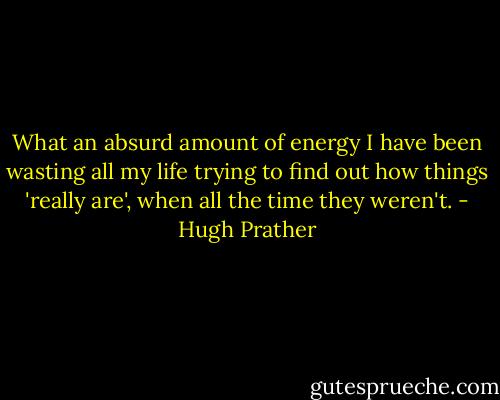 What an absurd amount of energy I have been wasting all my life trying to find out how things 'really are', when all the time they weren't. - Hugh Prather