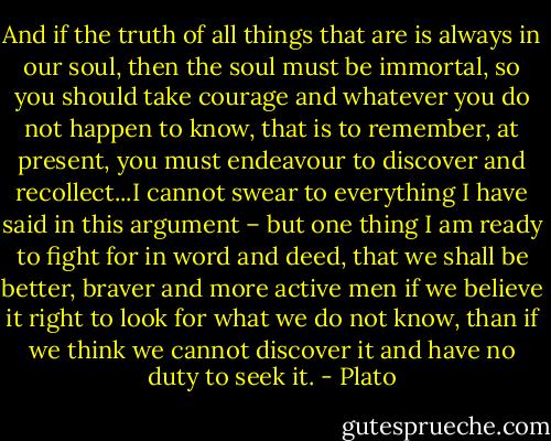 And if the truth of all things that are is always in our soul, then the soul must be immortal, so you should take courage and whatever you do not happen to know, that is to remember, at present, you must endeavour to discover and recollect...I cannot swear to everything I have said in this argument – but one thing I am ready to fight for in word and deed, that we shall be better, braver and more active men if we believe it right to look for what we do not know, than if we think we cannot discover it and have no duty to seek it. - Plato