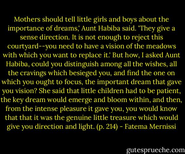 Mothers should tell little girls and boys about the importance of dreams,' Aunt Habiba said. 'They give a sense direction. It is not enough to reject this courtyard--you need to have a vision of the meadows with which you want to replace it.' But how, I asked Aunt Habiba, could you distinguish among all the wishes, all the cravings which besieged you, and find the one on which you ought to focus, the important dream that gave you vision? She said that little children had to be patient, the key dream would emerge and bloom within, and then, from the intense pleasure it gave you, you would know that that it was the genuine little treasure which would give you direction and light. (p. 214) - Fatema Mernissi