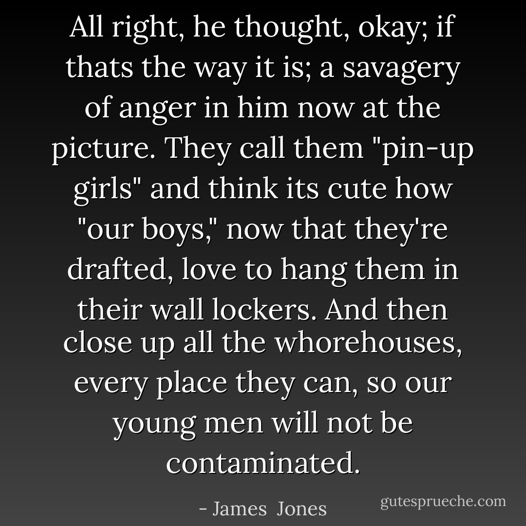 All right, he thought, okay; if thats the way it is; a savagery of anger in him now at the picture. They call them "pin-up girls" and think its cute how "our boys," now that they're drafted, love to hang them in their wall lockers. And then close up all the whorehouses, every place they can, so our young men will not be contaminated. - James  Jones