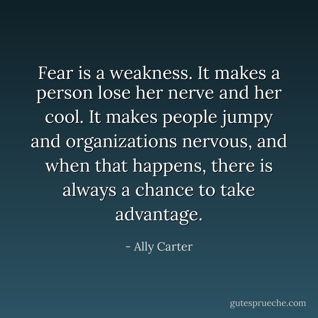 Fear is a weakness. It makes a person lose her nerve and her cool. It makes people jumpy and organizations nervous, and when that happens, there is always a chance to take advantage. - Ally Carter