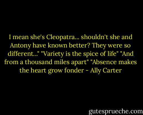 I mean she's Cleopatra... shouldn't she and Antony have known better? They were so different..."<br />"Variety is the spice of life"<br />"And from a thousand miles apart"<br />"Absence makes the heart grow fonder - Ally Carter