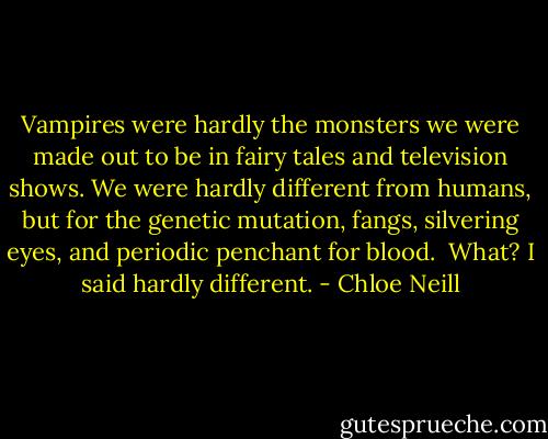 Vampires were hardly the monsters we were made out to be in fairy tales and television shows. We were hardly different from humans, but for the genetic mutation, fangs, silvering eyes, and periodic penchant for blood.<br /> What? I said hardly different. - Chloe Neill
