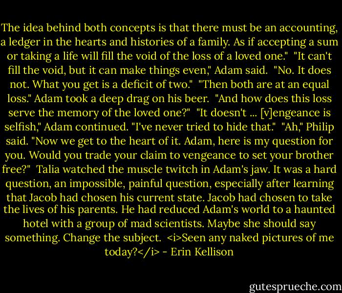 The idea behind both concepts is that there must be an accounting, a ledger in the hearts and histories of a family. As if accepting a sum or taking a life will fill the void of the loss of a loved one."<br /><br />"It can't fill the void, but it can make things even," Adam said.<br /><br />"No. It does not. What you get is a deficit of two."<br /><br />"Then both are at an equal loss." Adam took a deep drag on his beer.<br /><br />"And how does this loss serve the memory of the loved one?"<br /><br />"It doesn't ... [v]engeance is selfish," Adam continued. "I've never tried to hide that."<br /><br />"Ah," Philip said. "Now we get to the heart of it. Adam, here is my question for you. Would you trade your claim to vengeance to set your brother free?"<br /><br />Talia watched the muscle twitch in Adam's jaw. It was a hard question, an impossible, painful question, especially after learning that Jacob had chosen his current state. Jacob had chosen to take the lives of his parents. He had reduced Adam's world to a haunted hotel with a group of mad scientists. Maybe she should say something. Change the subject.<br /><br /><i>Seen any naked pictures of me today?</i> - Erin Kellison