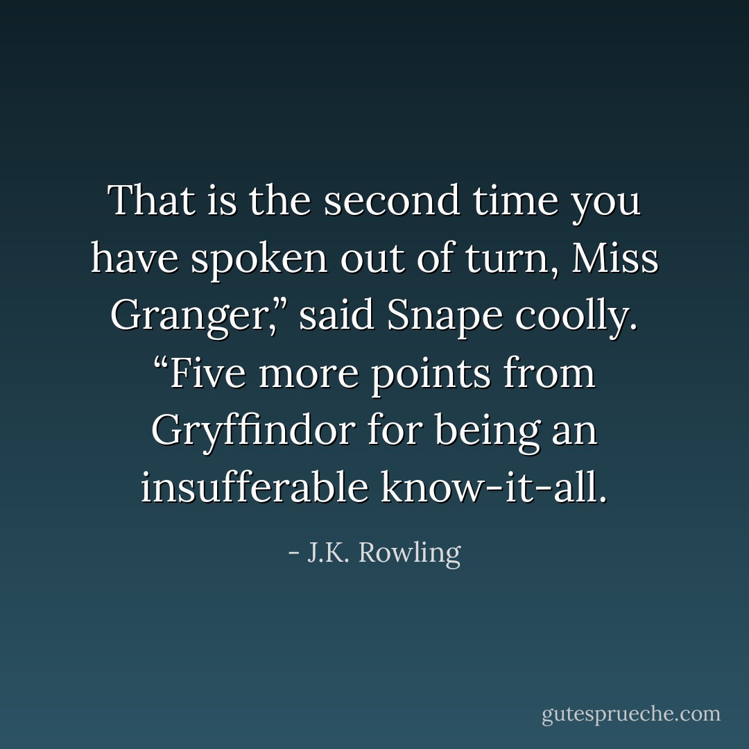 That is the second time you have spoken out of turn, Miss Granger,” said Snape coolly. “Five more points from Gryffindor for being an insufferable know-it-all. - J.K. Rowling