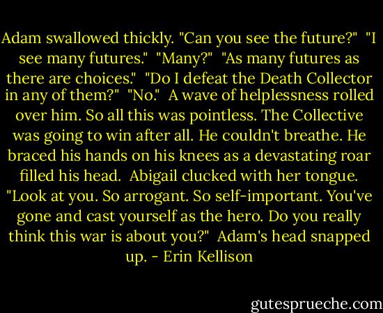 Adam swallowed thickly. "Can you see the future?"<br /><br />"I see many futures."<br /><br />"Many?"<br /><br />"As many futures as there are choices."<br /><br />"Do I defeat the Death Collector in any of them?"<br /><br />"No."<br /><br />A wave of helplessness rolled over him. So all this was pointless. The Collective was going to win after all. He couldn't breathe. He braced his hands on his knees as a devastating roar filled his head.<br /><br />Abigail clucked with her tongue. "Look at you. So arrogant. So self-important. You've gone and cast yourself as the hero. Do you really think this war is about you?"<br /><br />Adam's head snapped up. - Erin Kellison