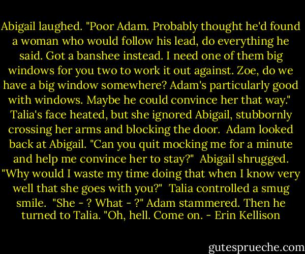 Abigail laughed. "Poor Adam. Probably thought he'd found a woman who would follow his lead, do everything he said. Got a banshee instead. I need one of them big windows for you two to work it out against. Zoe, do we have a big window somewhere? Adam's particularly good with windows. Maybe he could convince her that way."<br /><br />Talia's face heated, but she ignored Abigail, stubbornly crossing her arms and blocking the door.<br /><br />Adam looked back at Abigail. "Can you quit mocking me for a minute and help me convince her to stay?"<br /><br />Abigail shrugged. "Why would I waste my time doing that when I know very well that she goes with you?"<br /><br />Talia controlled a smug smile.<br /><br />"She - ? What - ?" Adam stammered. Then he turned to Talia. "Oh, hell. Come on. - Erin Kellison