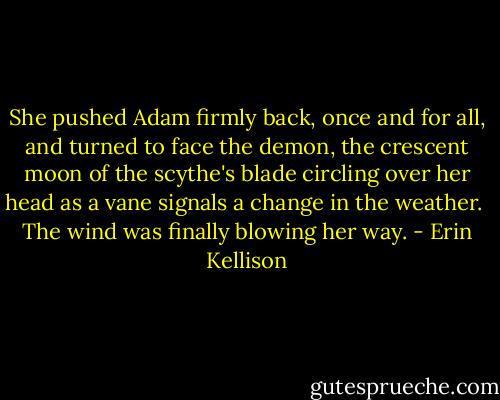 She pushed Adam firmly back, once and for all, and turned to face the demon, the crescent moon of the scythe's blade circling over her head as a vane signals a change in the weather.<br /><br />The wind was finally blowing her way. - Erin Kellison