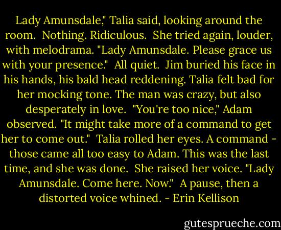 Lady Amunsdale," Talia said, looking around the room.<br /><br />Nothing. Ridiculous.<br /><br />She tried again, louder, with melodrama. "Lady Amunsdale. Please grace us with your presence."<br /><br />All quiet.<br /><br />Jim buried his face in his hands, his bald head reddening. Talia felt bad for her mocking tone. The man was crazy, but also desperately in love.<br /><br />"You're too nice," Adam observed. "It might take more of a command to get her to come out."<br /><br />Talia rolled her eyes. A command - those came all too easy to Adam. This was the last time, and she was done.<br /><br />She raised her voice. "Lady Amunsdale. Come here. Now."<br /><br />A pause, then a distorted voice whined. - Erin Kellison