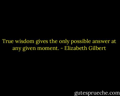 True wisdom gives the only possible answer at any given moment. - Elizabeth Gilbert