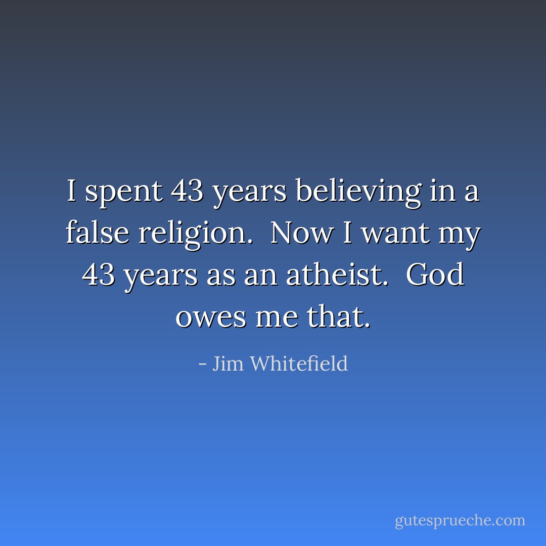 I spent 43 years believing in a false religion. <br />Now I want my 43 years as an atheist. <br />God owes me that. - Jim Whitefield