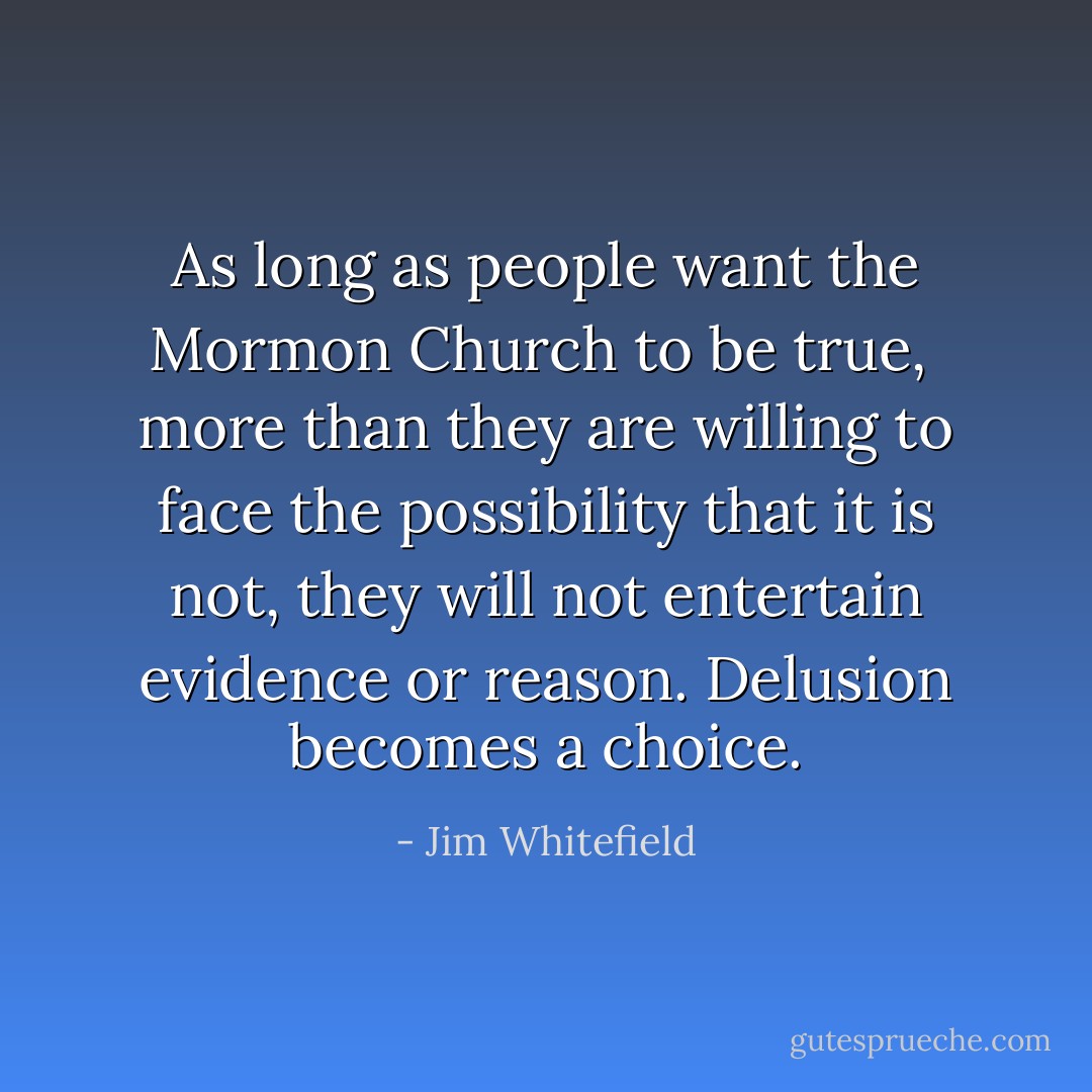 As long as people want the Mormon Church to be true,<br /> more than they are willing to face the possibility that it is not,<br />they will not entertain evidence or reason.<br />Delusion becomes a choice. - Jim Whitefield