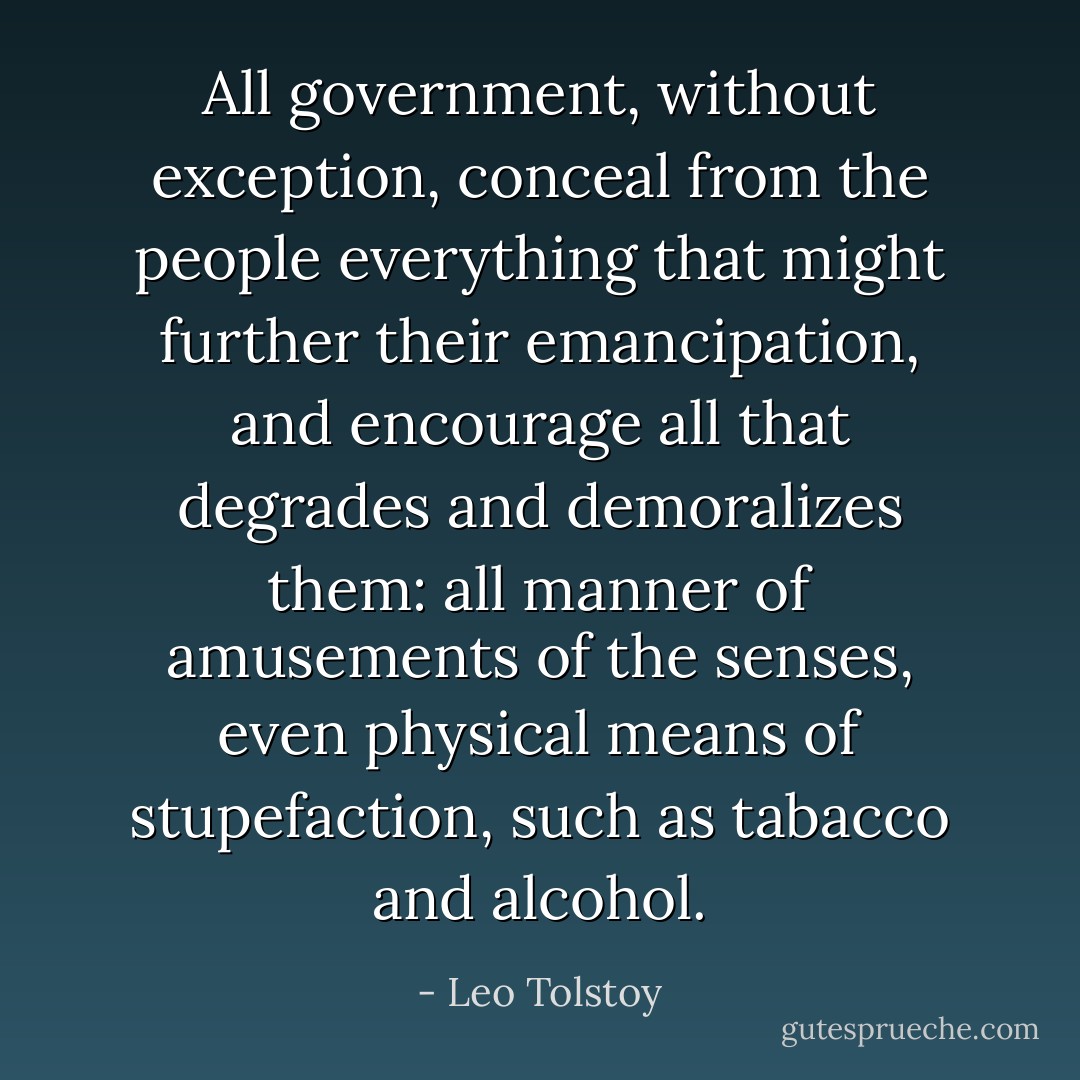 All government, without exception, conceal from the people everything that might further their emancipation, and encourage all that degrades and demoralizes them: all manner of amusements of the senses, even physical means of stupefaction, such as tabacco and alcohol. - Leo Tolstoy
