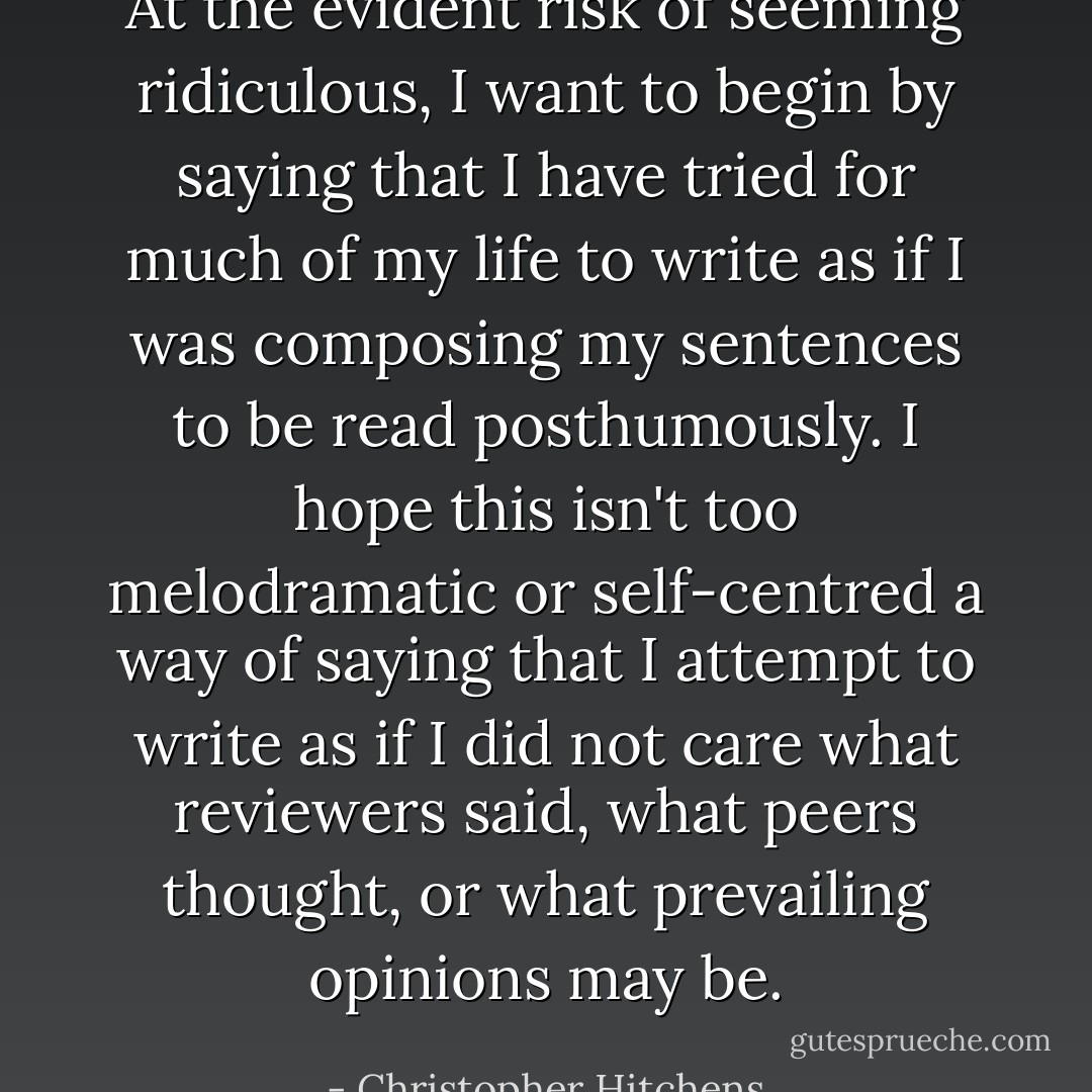 At the evident risk of seeming ridiculous, I want to begin by saying that I have tried for much of my life to write as if I was composing my sentences to be read posthumously. I hope this isn't too melodramatic or self-centred a way of saying that I attempt to write as if I did not care what reviewers said, what peers thought, or what prevailing opinions may be. - Christopher Hitchens