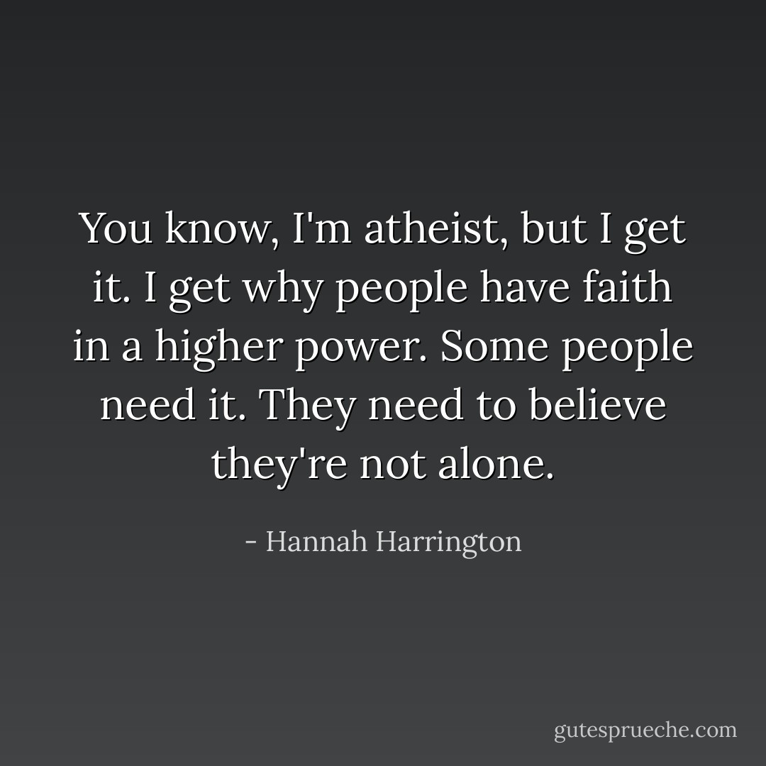 You know, I'm atheist, but I get it. I get why people have faith in a higher power. Some people need it. They need to believe they're not alone. - Hannah Harrington