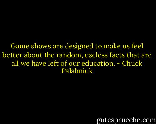 Game shows are designed to make us feel better about the random, useless facts that are all we have left of our education. - Chuck Palahniuk