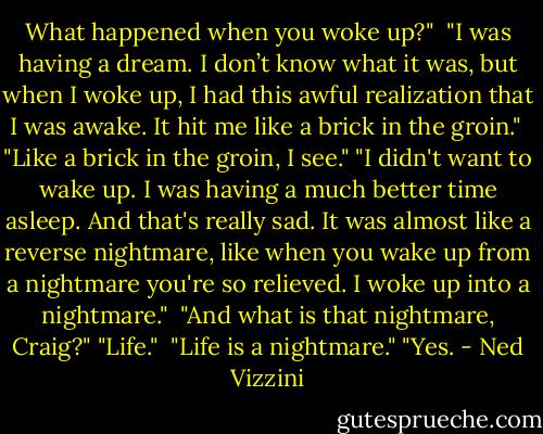 What happened when you woke up?" <br />"I was having a dream. I don’t know what it was, but when I woke up, I had this awful realization that I was awake. It hit me like a brick in the groin." <br />"Like a brick in the groin, I see."<br />"I didn't want to wake up. I was having a much better time asleep. And that's really sad. It was almost like a reverse nightmare, like when you wake up from a nightmare you're so relieved. I woke up into a nightmare." <br />"And what is that nightmare, Craig?"<br />"Life." <br />"Life is a nightmare."<br />"Yes. - Ned Vizzini