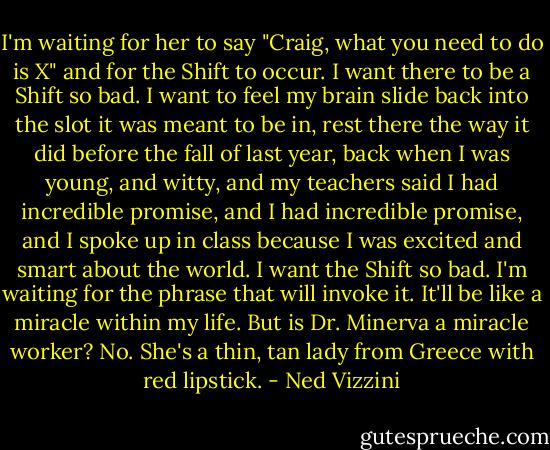 I'm waiting for her to say "Craig, what you need to do is X" and for the Shift to occur. I want there to be a Shift so bad. I want to feel my brain slide back into the slot it was meant to be in, rest there the way it did before the fall of last year, back when I was young, and witty, and my teachers said I had incredible promise, and I had incredible promise, and I spoke up in class because I was excited and smart about the world. I want the Shift so bad. I'm waiting for the phrase that will invoke it. It'll be like a miracle within my life. But is Dr. Minerva a miracle worker? No. She's a thin, tan lady from Greece with red lipstick. - Ned Vizzini