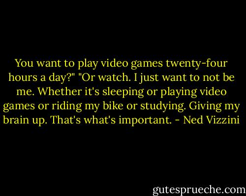 You want to play video games twenty-four hours a day?"<br />"Or watch. I just want to not be me. Whether it's sleeping or playing video games or riding my bike or studying. Giving my brain up. That's what's important. - Ned Vizzini