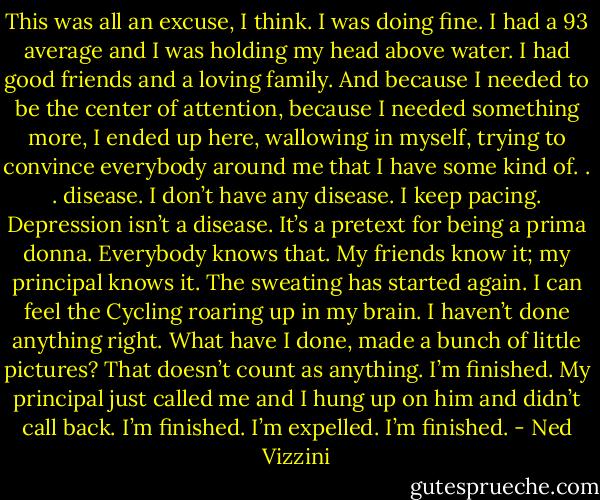 This was all an excuse, I think. I was doing fine. I had a 93 average and I was holding my head above water. I had good friends and a loving family. And because I needed to be the center of attention, because I needed something more, I ended up here, wallowing in myself, trying to convince everybody around me that I have some kind of. . . disease. I don’t have any disease. I keep pacing. Depression isn’t a disease. It’s a pretext for being a prima donna. Everybody knows that. My friends know it; my principal knows it. The sweating has started again. I can feel the Cycling roaring up in my brain. I haven’t done anything right. What have I done, made a bunch of little pictures? That doesn’t count as anything. I’m finished. My principal just called me and I hung up on him and didn’t call back. I’m finished. I’m expelled. I’m finished. - Ned Vizzini