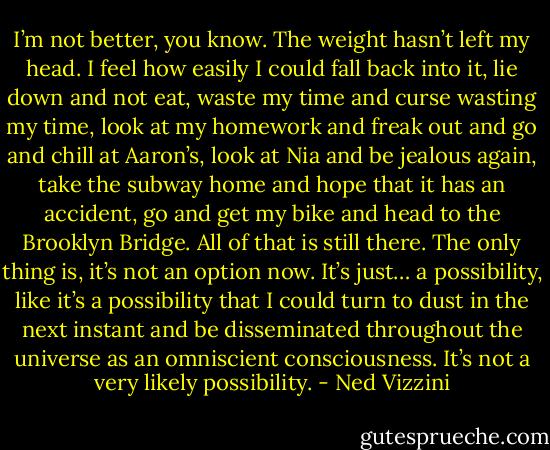I’m not better, you know. The weight hasn’t left my head. I feel how easily I could fall back into it, lie down and not eat, waste my time and curse wasting my time, look at my homework and freak out and go and chill at Aaron’s, look at Nia and be jealous again, take the subway home and hope that it has an accident, go and get my bike and head to the Brooklyn Bridge. All of that is still there. The only thing is, it’s not an option now. It’s just… a possibility, like it’s a possibility that I could turn to dust in the next instant and be disseminated throughout the universe as an omniscient consciousness. It’s not a very likely possibility. - Ned Vizzini