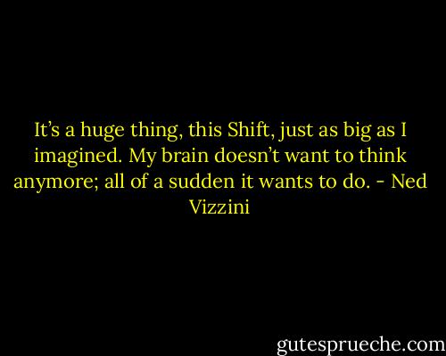 It’s a huge thing, this Shift, just as big as I imagined. My brain doesn’t want to think anymore; all of a sudden it wants to do. - Ned Vizzini