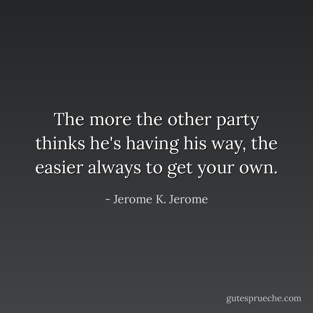 The more the other party thinks he's having his way, the easier always to get your own. - Jerome K. Jerome