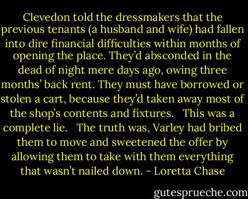 Clevedon told the dressmakers that the previous tenants (a husband and wife) had fallen into dire financial difficulties within months of opening the place. They’d absconded in the dead of night mere days ago, owing three months’ back rent. They must have borrowed or stolen a cart, because they’d taken away most of the shop’s contents and fixtures. <br /><br />This was a complete lie. <br /><br />The truth was, Varley had bribed them to move and sweetened the offer by allowing them to take with them everything that wasn’t nailed down. - Loretta Chase