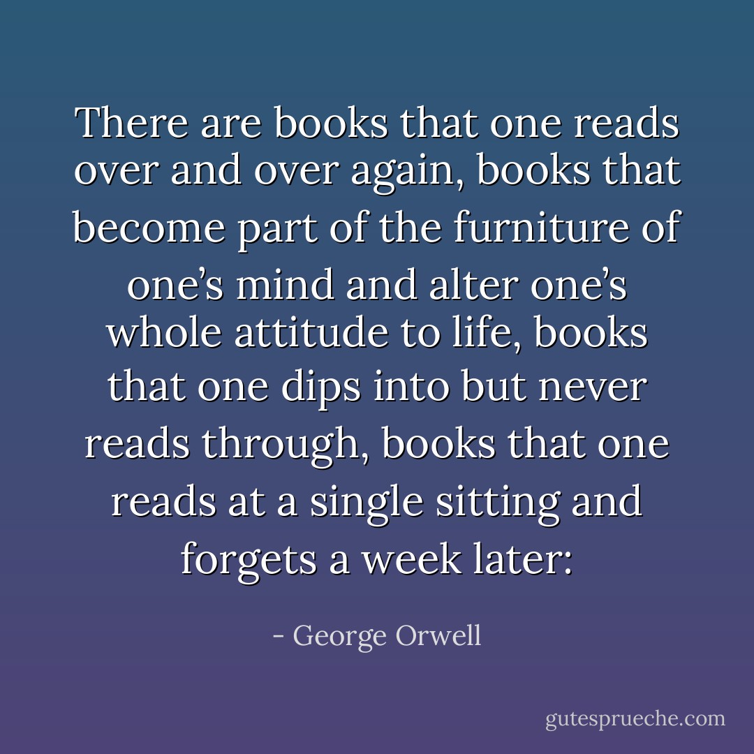 There are books that one reads over and over again, books that become part of the furniture of one’s mind and alter one’s whole attitude to life, books that one dips into but never reads through, books that one reads at a single sitting and forgets a week later: - George Orwell