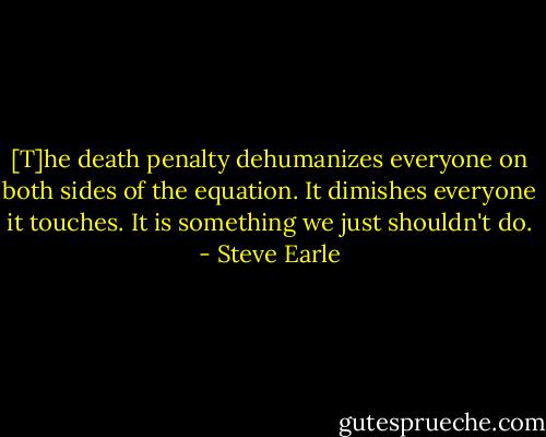 [T]he death penalty dehumanizes everyone on both sides of the equation. It dimishes everyone it touches. It is something we just shouldn't do. - Steve Earle