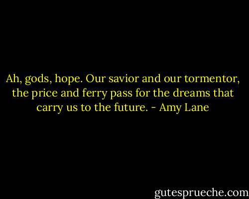 Ah, gods, hope. Our savior and our tormentor, the price and ferry pass for the dreams that carry us to the future. - Amy Lane