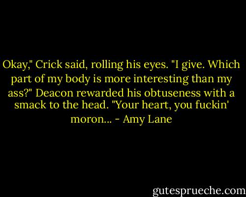 Okay," Crick said, rolling his eyes. "I give. Which part of my body is more interesting than my ass?"<br />Deacon rewarded his obtuseness with a smack to the head. "Your heart, you fuckin' moron... - Amy Lane